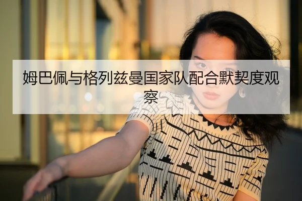 姆巴佩与格列兹曼国家队配合默契度观察